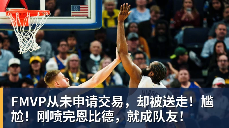 米兰体育FMVP从未申请交易,却被送走!尴尬!刚喷完恩比德,就成队友!