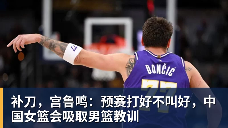 米兰体育补刀,宫鲁鸣:预赛打好不叫好,中国女篮会吸取男篮教训